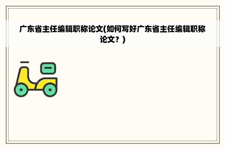 广东省主任编辑职称论文(如何写好广东省主任编辑职称论文？)