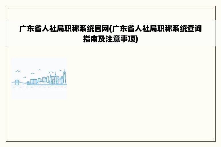 广东省人社局职称系统官网(广东省人社局职称系统查询指南及注意事项)