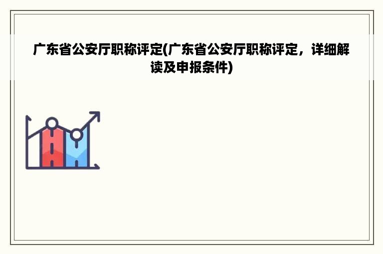 广东省公安厅职称评定(广东省公安厅职称评定，详细解读及申报条件)