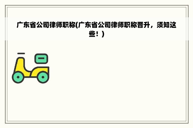 广东省公司律师职称(广东省公司律师职称晋升，须知这些！)