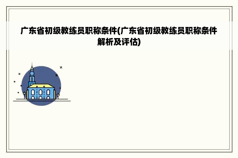 广东省初级教练员职称条件(广东省初级教练员职称条件解析及评估)