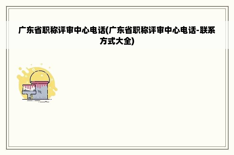 广东省职称评审中心电话(广东省职称评审中心电话-联系方式大全)