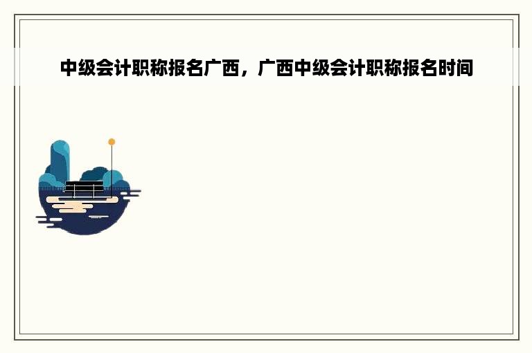 中级会计职称报名广西，广西中级会计职称报名时间