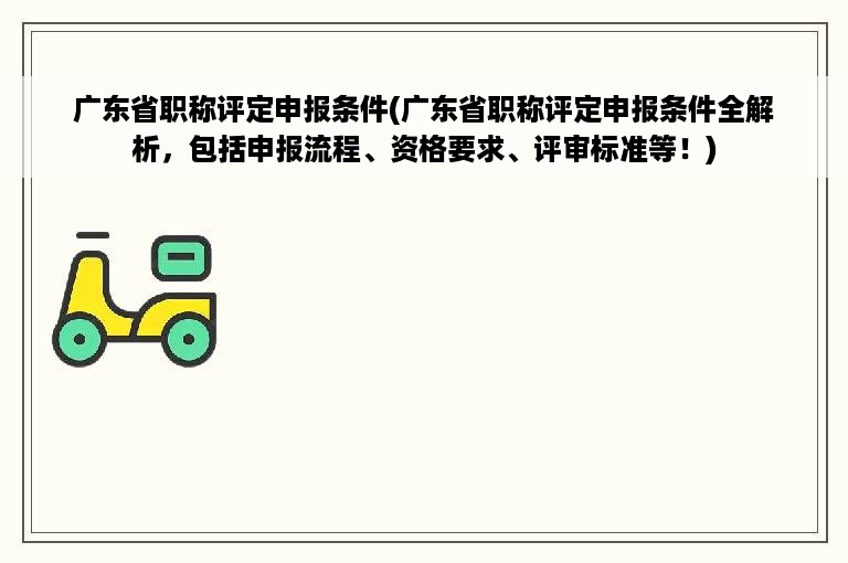广东省职称评定申报条件(广东省职称评定申报条件全解析，包括申报流程、资格要求、评审标准等！)