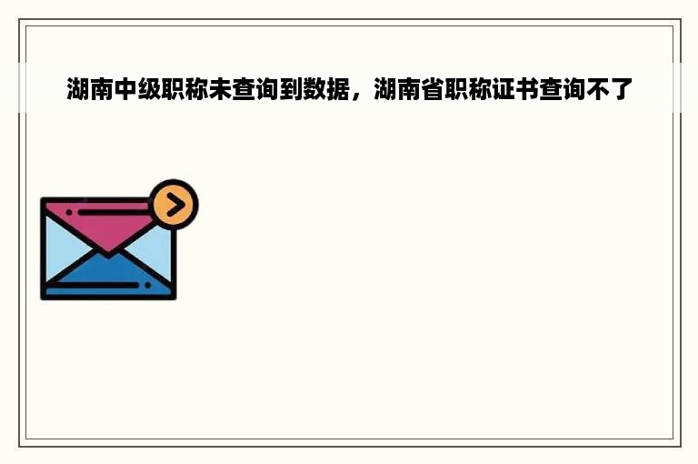 湖南中级职称未查询到数据，湖南省职称证书查询不了