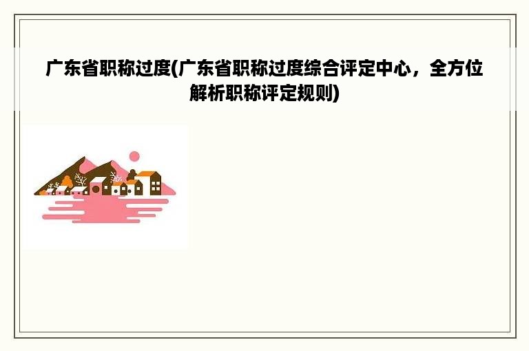 广东省职称过度(广东省职称过度综合评定中心，全方位解析职称评定规则)