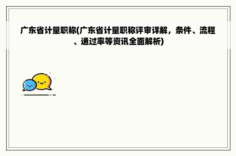 广东省计量职称(广东省计量职称评审详解，条件、流程、通过率等资讯全面解析)