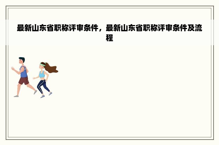 最新山东省职称评审条件，最新山东省职称评审条件及流程