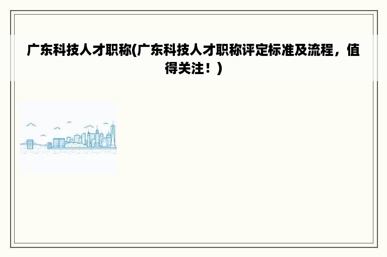 广东科技人才职称(广东科技人才职称评定标准及流程，值得关注！)