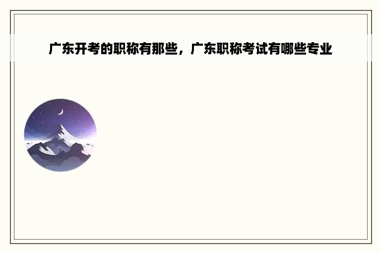 广东开考的职称有那些，广东职称考试有哪些专业