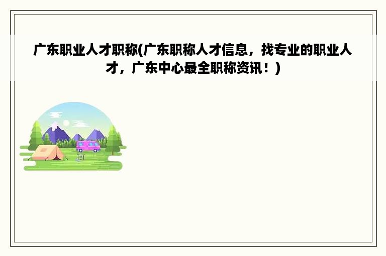广东职业人才职称(广东职称人才信息，找专业的职业人才，广东中心最全职称资讯！)