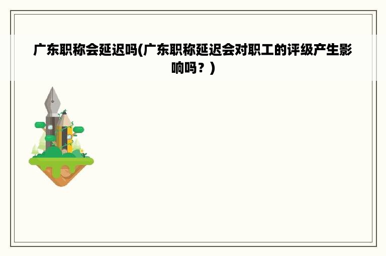 广东职称会延迟吗(广东职称延迟会对职工的评级产生影响吗？)