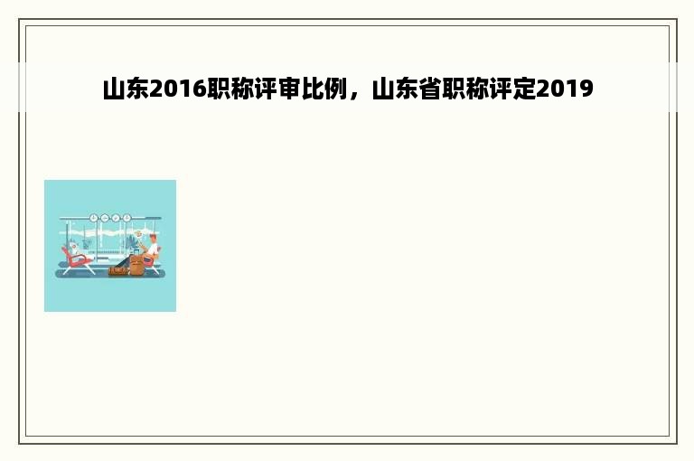 山东2016职称评审比例，山东省职称评定2019