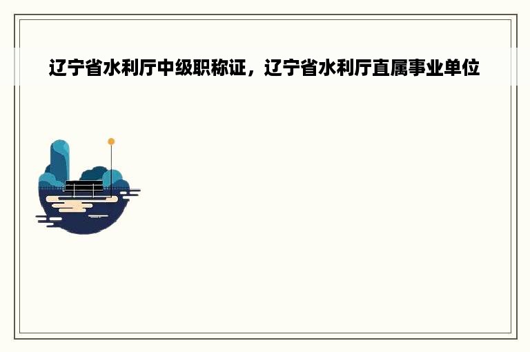 辽宁省水利厅中级职称证，辽宁省水利厅直属事业单位