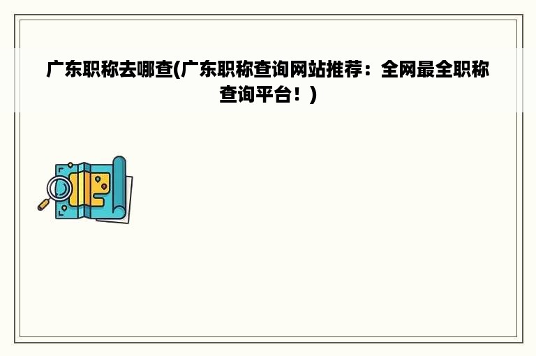 广东职称去哪查(广东职称查询网站推荐：全网最全职称查询平台！)