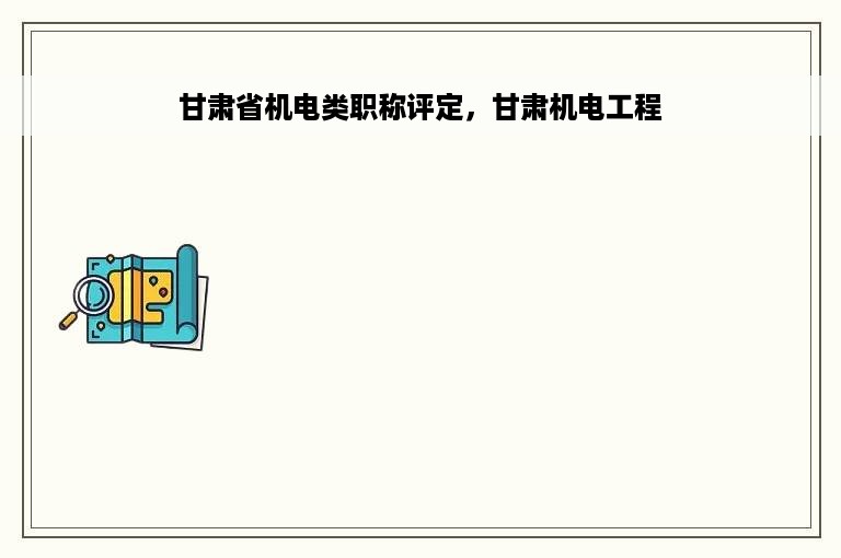 甘肃省机电类职称评定，甘肃机电工程