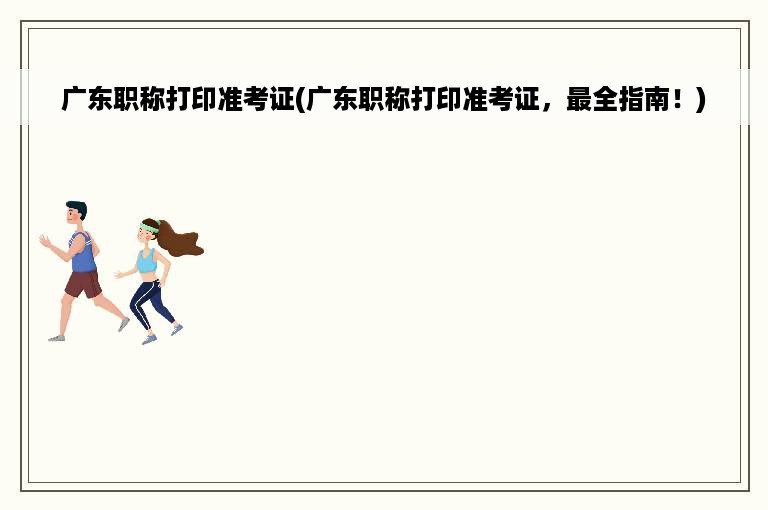广东职称打印准考证(广东职称打印准考证，最全指南！)
