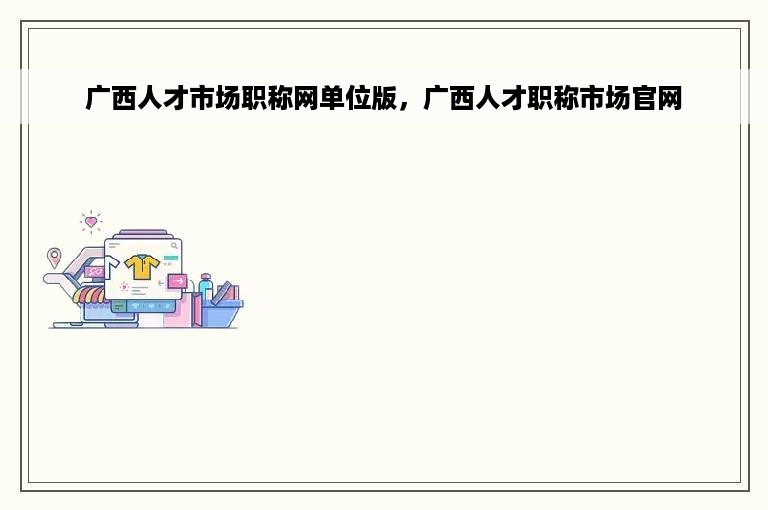 广西人才市场职称网单位版，广西人才职称市场官网