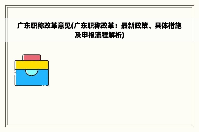 广东职称改革意见(广东职称改革：最新政策、具体措施及申报流程解析)
