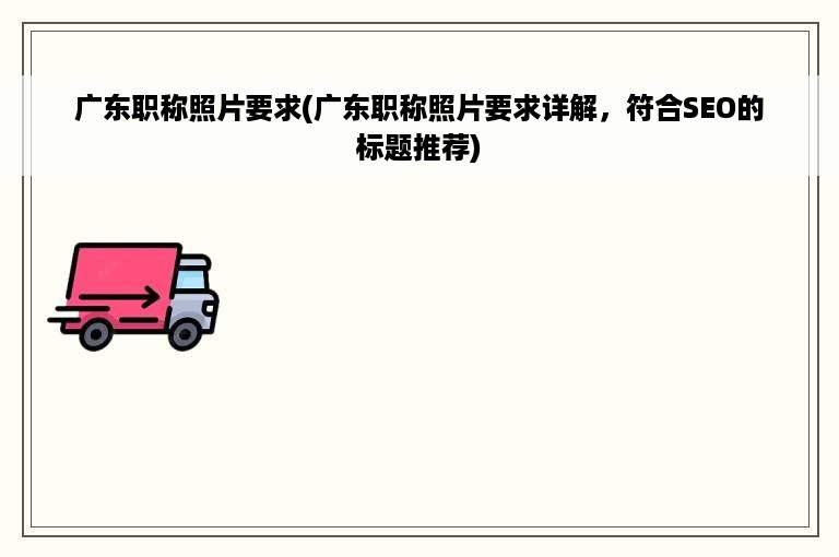 广东职称照片要求(广东职称照片要求详解，符合SEO的标题推荐)