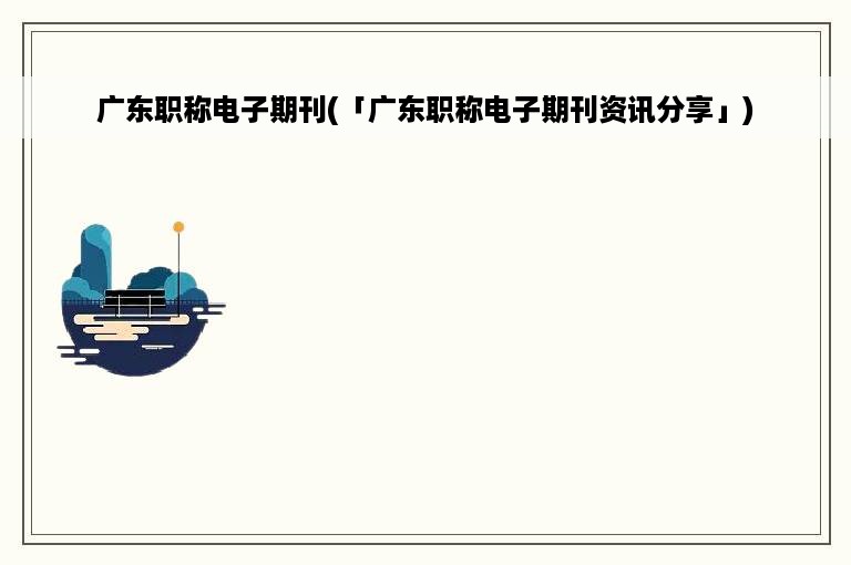 广东职称电子期刊(「广东职称电子期刊资讯分享」)