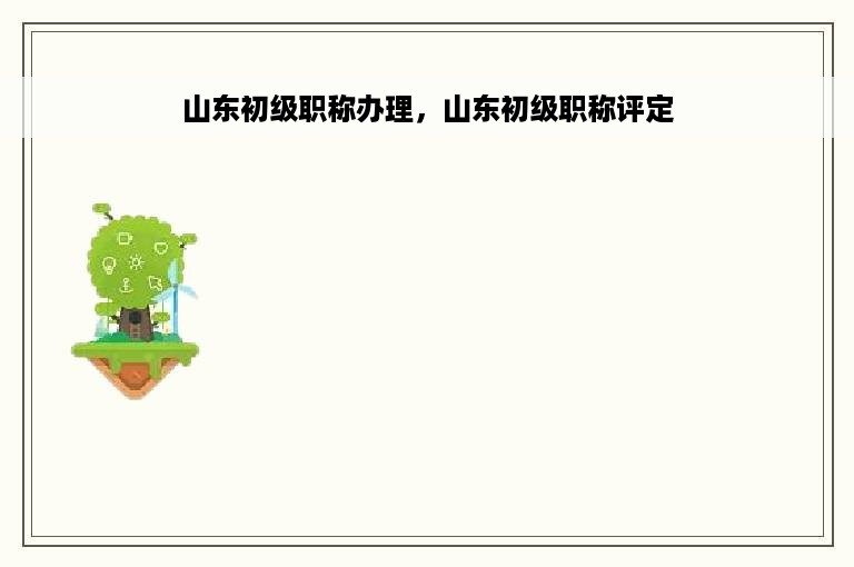 山东初级职称办理，山东初级职称评定