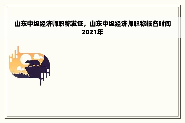 山东中级经济师职称发证，山东中级经济师职称报名时间2021年