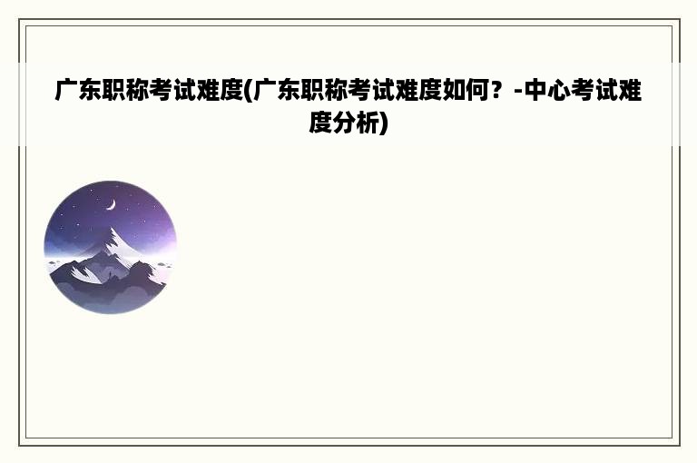 广东职称考试难度(广东职称考试难度如何？-中心考试难度分析)