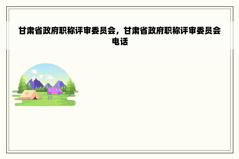 甘肃省政府职称评审委员会，甘肃省政府职称评审委员会电话