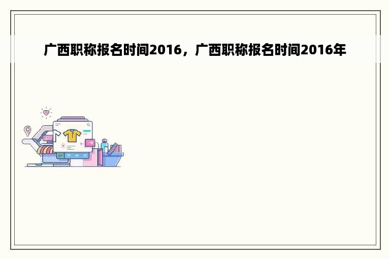 广西职称报名时间2016，广西职称报名时间2016年