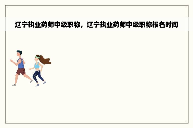 辽宁执业药师中级职称，辽宁执业药师中级职称报名时间