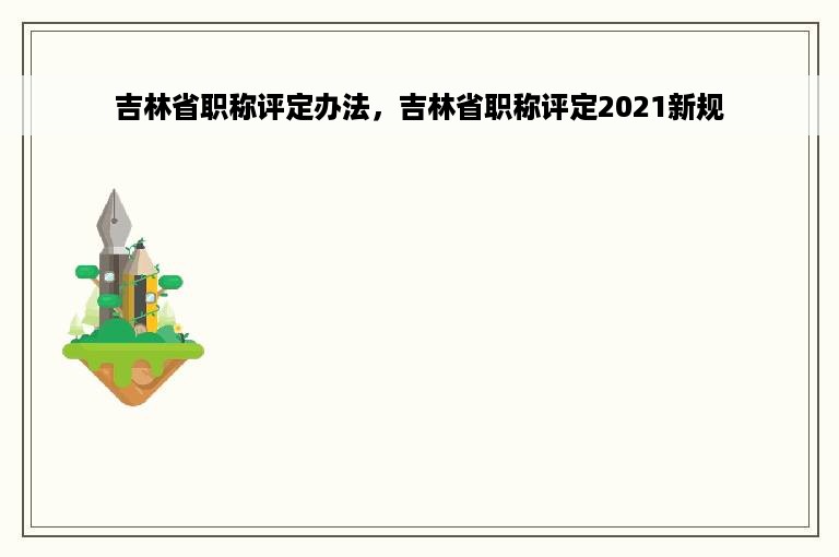 吉林省职称评定办法，吉林省职称评定2021新规