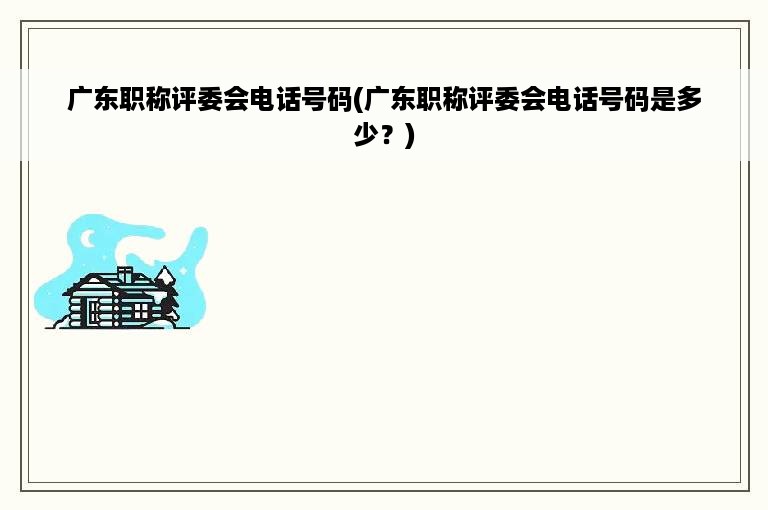 广东职称评委会电话号码(广东职称评委会电话号码是多少？)