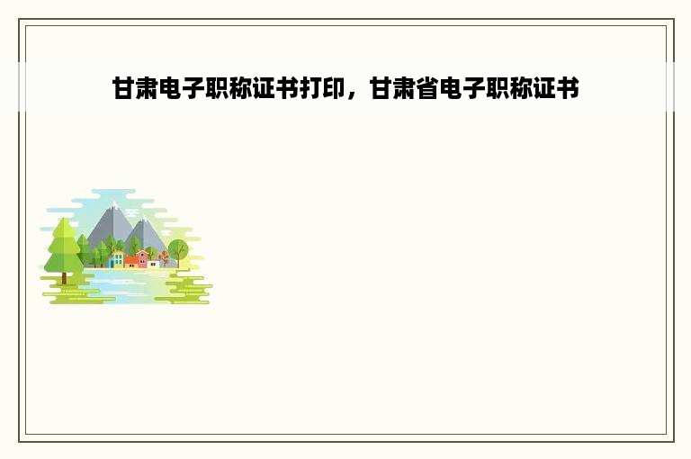 甘肃电子职称证书打印，甘肃省电子职称证书