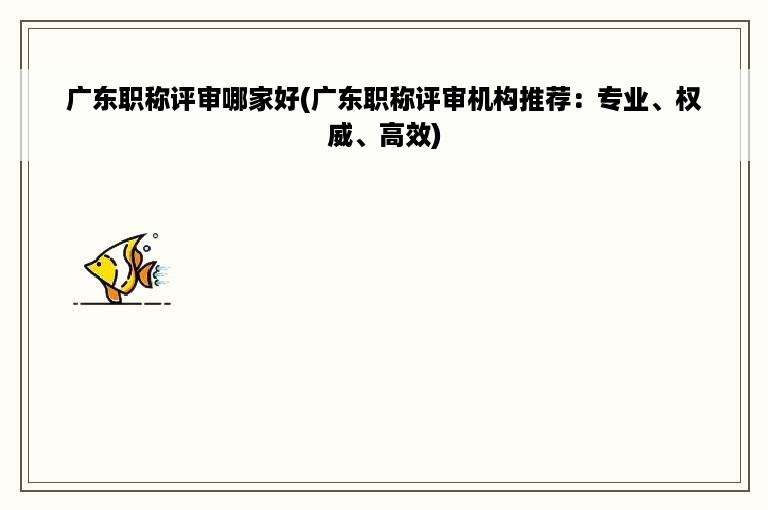 广东职称评审哪家好(广东职称评审机构推荐：专业、权威、高效)