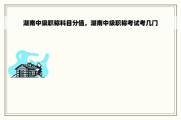 湖南中级职称科目分值，湖南中级职称考试考几门