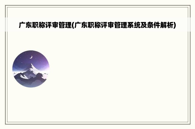 广东职称评审管理(广东职称评审管理系统及条件解析)