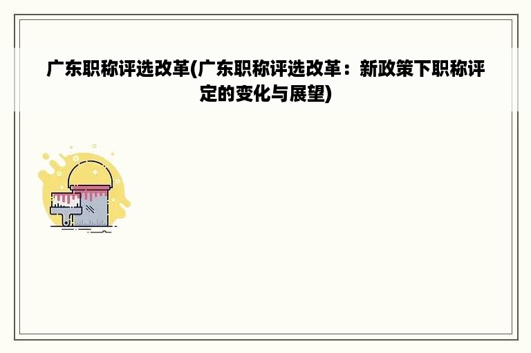广东职称评选改革(广东职称评选改革：新政策下职称评定的变化与展望)
