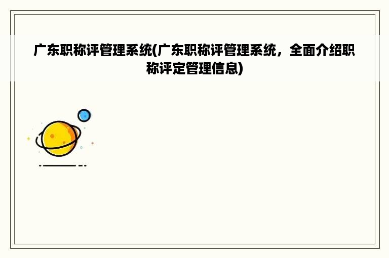 广东职称评管理系统(广东职称评管理系统，全面介绍职称评定管理信息)