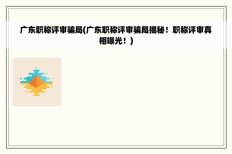 广东职称评审骗局(广东职称评审骗局揭秘！职称评审真相曝光！)