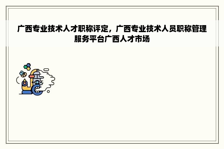 广西专业技术人才职称评定，广西专业技术人员职称管理服务平台广西人才市场