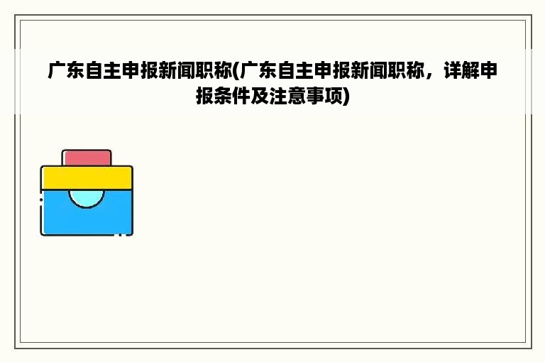 广东自主申报新闻职称(广东自主申报新闻职称，详解申报条件及注意事项)