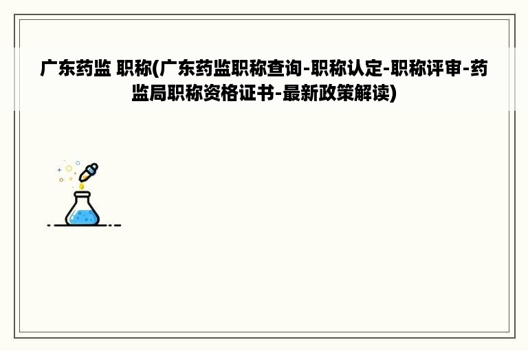 广东药监 职称(广东药监职称查询-职称认定-职称评审-药监局职称资格证书-最新政策解读)