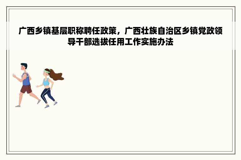广西乡镇基层职称聘任政策，广西壮族自治区乡镇党政领导干部选拔任用工作实施办法