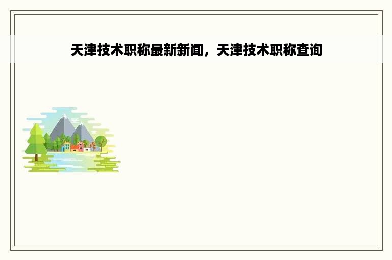 天津技术职称最新新闻，天津技术职称查询