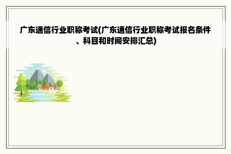 广东通信行业职称考试(广东通信行业职称考试报名条件、科目和时间安排汇总)