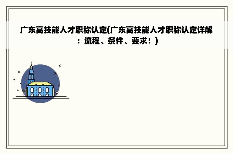广东高技能人才职称认定(广东高技能人才职称认定详解：流程、条件、要求！)