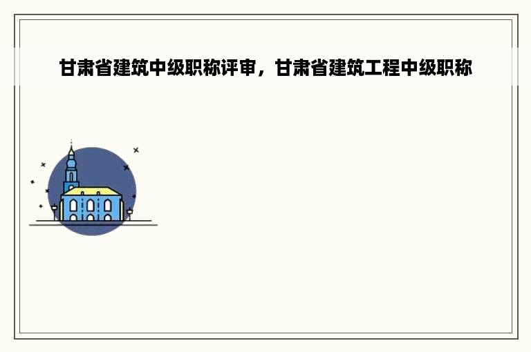 甘肃省建筑中级职称评审，甘肃省建筑工程中级职称