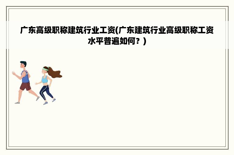 广东高级职称建筑行业工资(广东建筑行业高级职称工资水平普遍如何？)