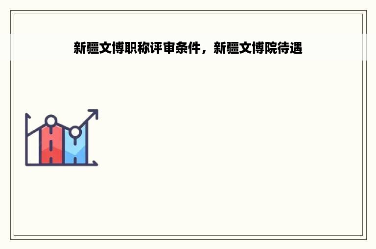 新疆文博职称评审条件，新疆文博院待遇